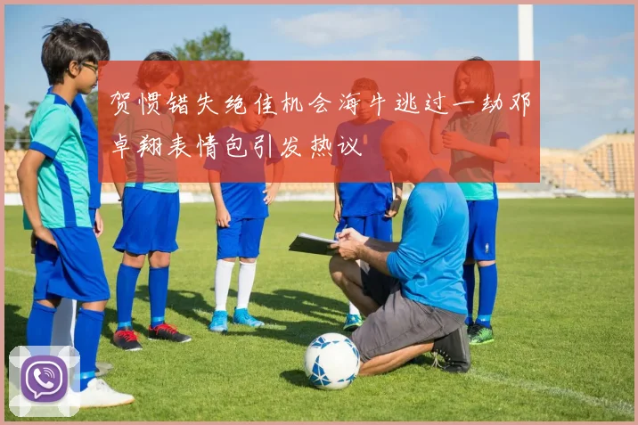 贺惯错失绝佳机会海牛逃过一劫邓卓翔表情包引发热议