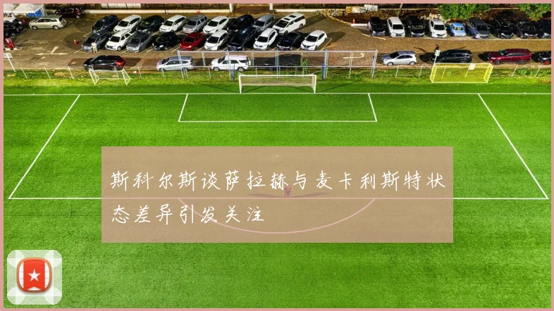 斯科尔斯谈萨拉赫与麦卡利斯特状态差异引发关注