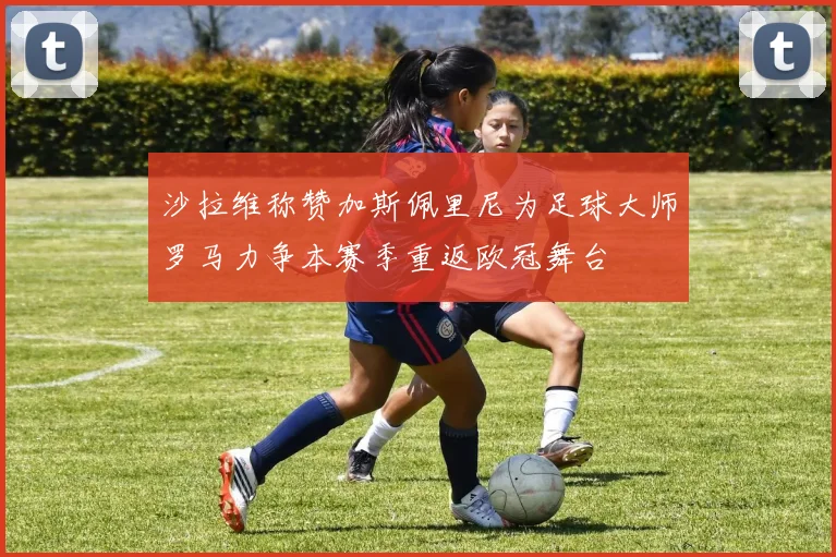 沙拉维称赞加斯佩里尼为足球大师罗马力争本赛季重返欧冠舞台