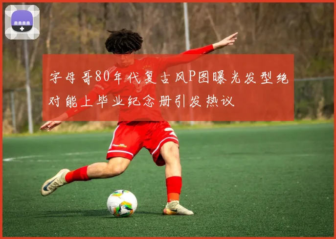 字母哥80年代复古风P图曝光发型绝对能上毕业纪念册引发热议