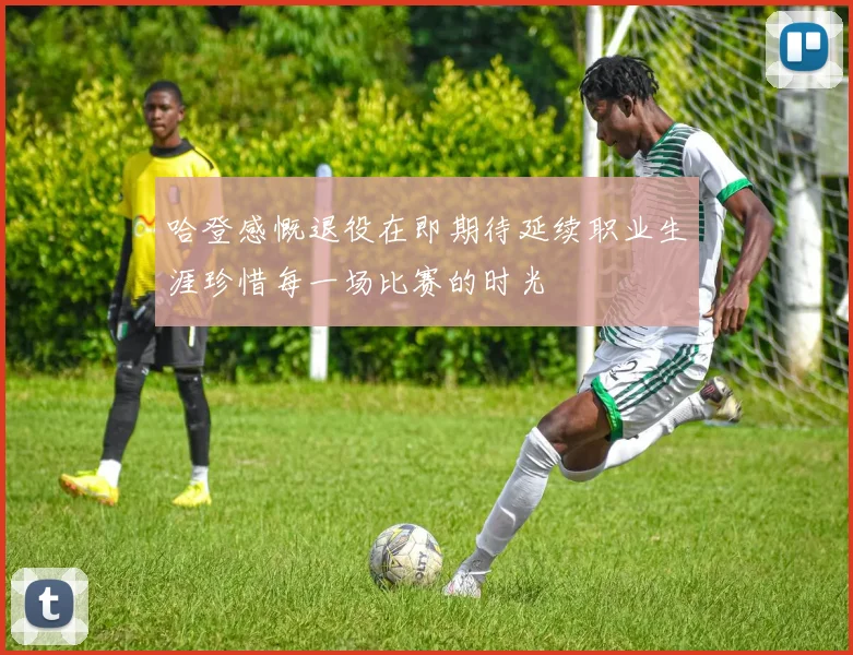 哈登感慨退役在即期待延续职业生涯珍惜每一场比赛的时光