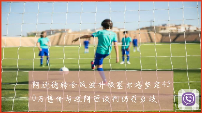 阿连德转会风波升级塞尔塔坚定450万售价与迈阿密谈判仍存分歧
