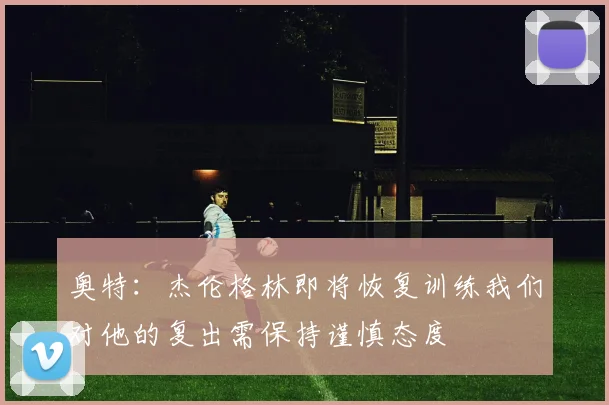 奥特：杰伦格林即将恢复训练我们对他的复出需保持谨慎态度