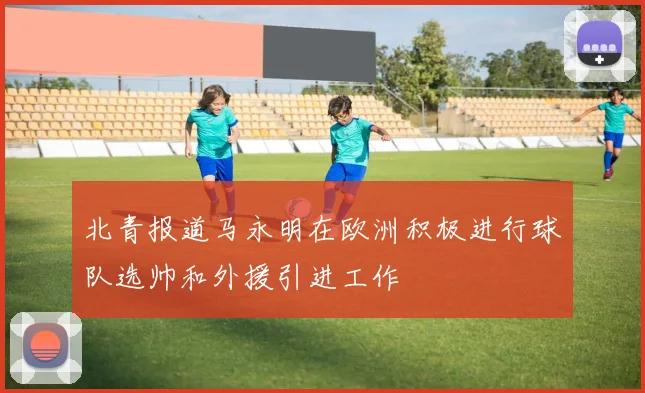 北青报道马永明在欧洲积极进行球队选帅和外援引进工作