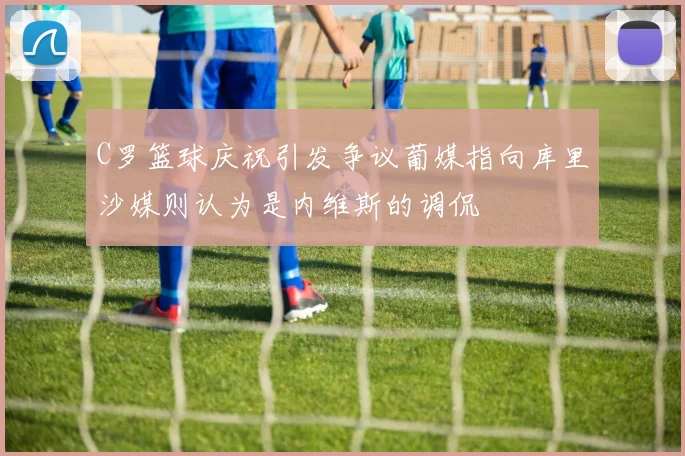C罗篮球庆祝引发争议葡媒指向库里沙媒则认为是内维斯的调侃