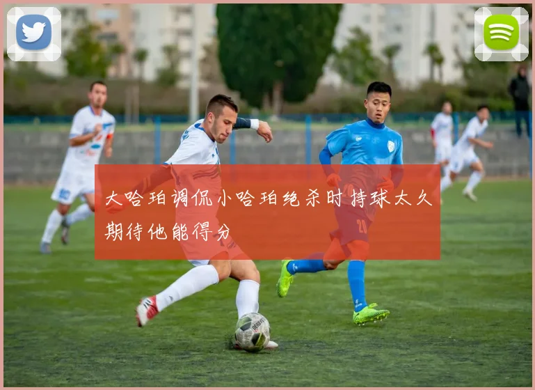 大哈珀调侃小哈珀绝杀时持球太久期待他能得分