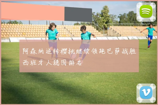 阿森纳逆转樱桃继续领跑巴萨战胜西班牙人稳固排名