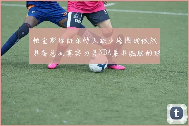 帕金斯称凯尔特人缺少塔图姆依然具备总决赛实力是NBA最具威胁的球队