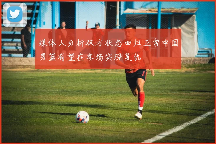 媒体人分析双方状态回归正常中国男篮有望在客场实现复仇