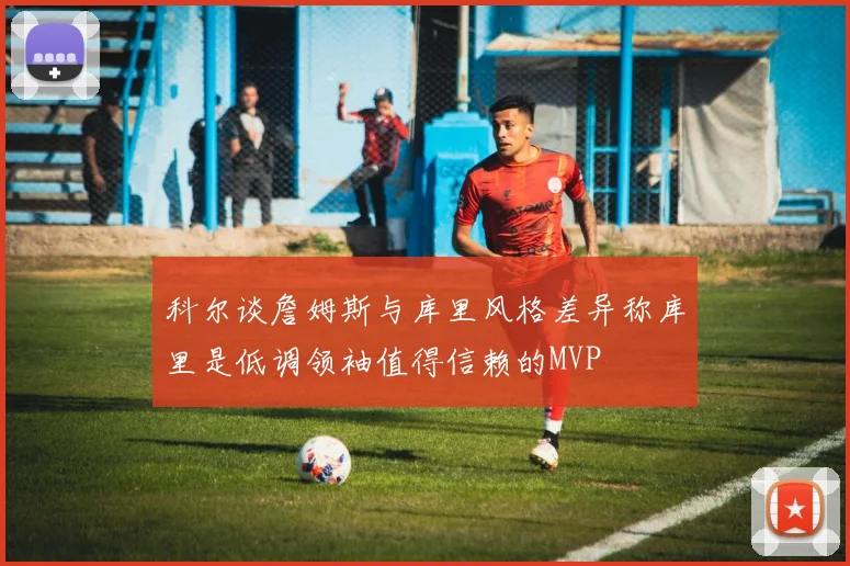 科尔谈詹姆斯与库里风格差异称库里是低调领袖值得信赖的MVP