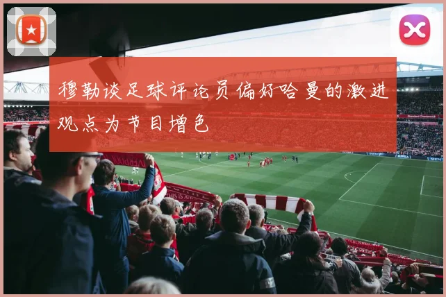 穆勒谈足球评论员偏好哈曼的激进观点为节目增色