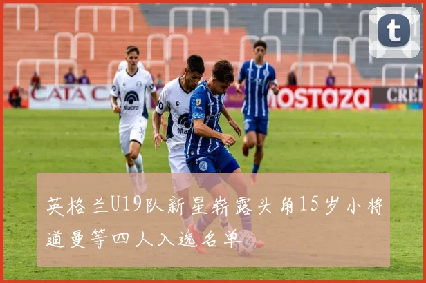 英格兰U19队新星崭露头角15岁小将道曼等四人入选名单