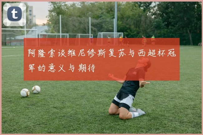 阿隆索谈维尼修斯复苏与西超杯冠军的意义与期待