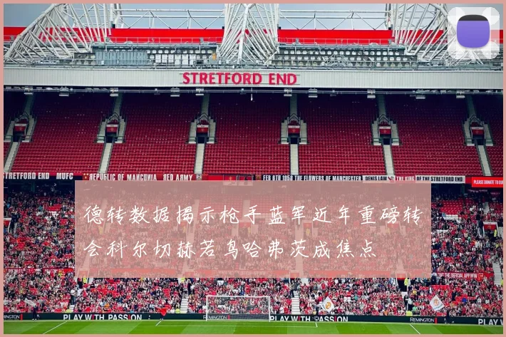 德转数据揭示枪手蓝军近年重磅转会科尔切赫若鸟哈弗茨成焦点