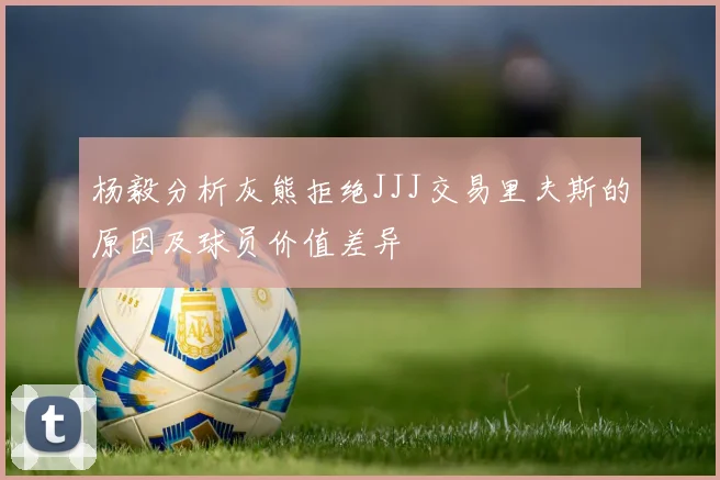 杨毅分析灰熊拒绝JJJ交易里夫斯的原因及球员价值差异