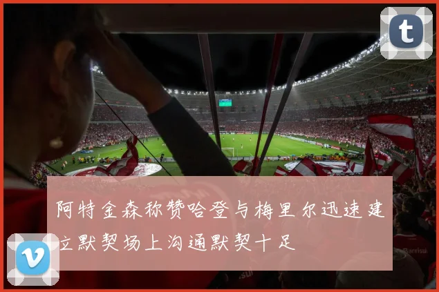 阿特金森称赞哈登与梅里尔迅速建立默契场上沟通默契十足
