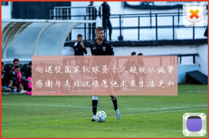 向退役国家队球员于汉超致以诚挚感谢与美好祝福愿他未来生活更加精彩