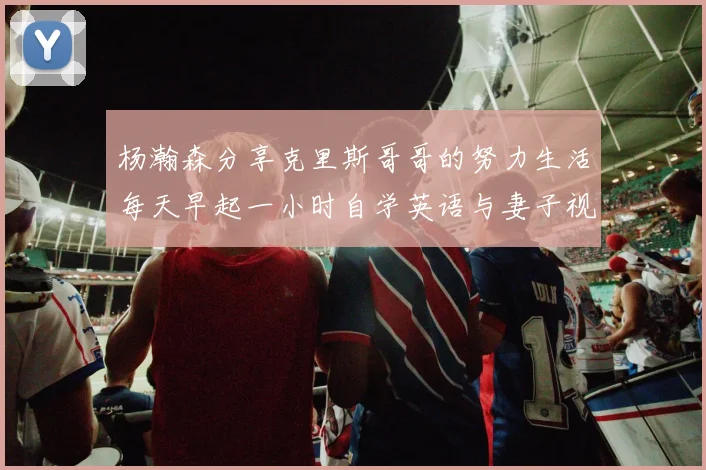 杨瀚森分享克里斯哥哥的努力生活每天早起一小时自学英语与妻子视频通话