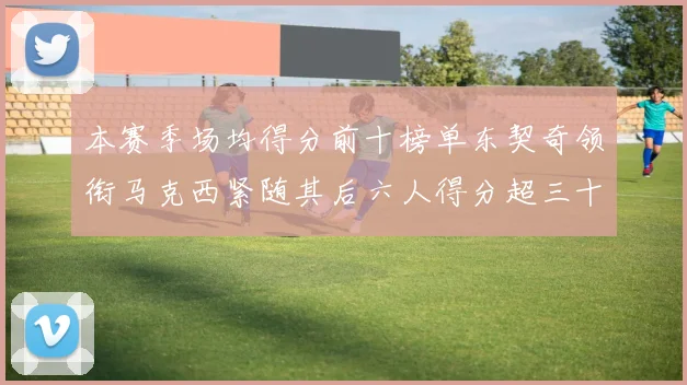 本赛季场均得分前十榜单东契奇领衔马克西紧随其后六人得分超三十