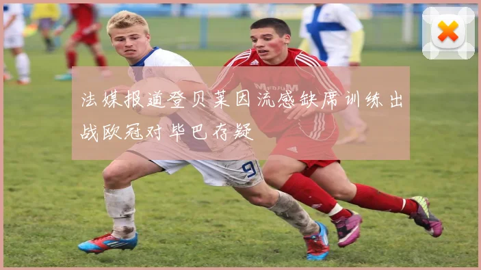 法媒报道登贝莱因流感缺席训练出战欧冠对毕巴存疑