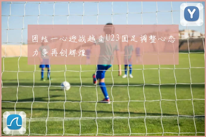 团结一心迎战越南U23国足调整心态力争再创辉煌