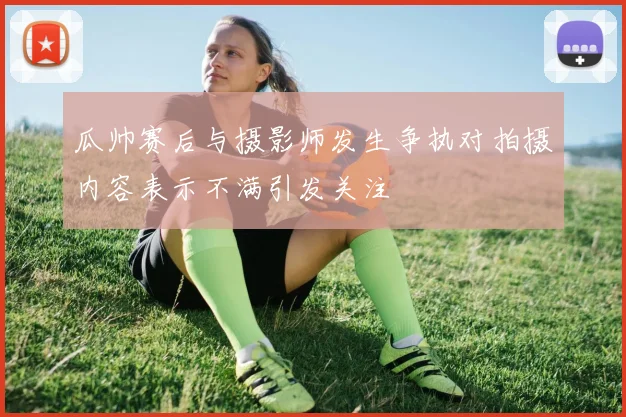 瓜帅赛后与摄影师发生争执对拍摄内容表示不满引发关注